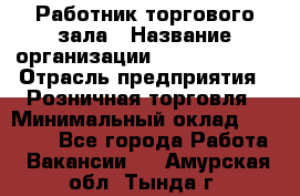 Работник торгового зала › Название организации ­ Team PRO 24 › Отрасль предприятия ­ Розничная торговля › Минимальный оклад ­ 25 000 - Все города Работа » Вакансии   . Амурская обл.,Тында г.